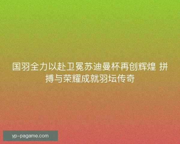 国羽全力以赴卫冕苏迪曼杯再创辉煌 拼搏与荣耀成就羽坛传奇