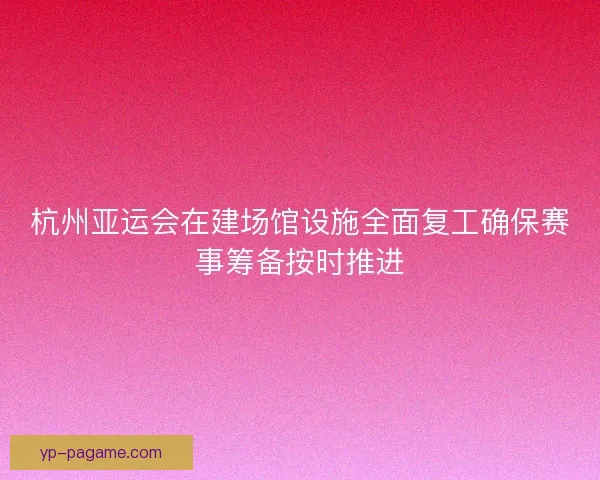 杭州亚运会在建场馆设施全面复工确保赛事筹备按时推进 杭州亚运会在建场馆设施全面复工确保赛事筹备按时推进