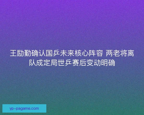 王励勤确认国乒未来核心阵容 两老将离队成定局世乒赛后变动明确