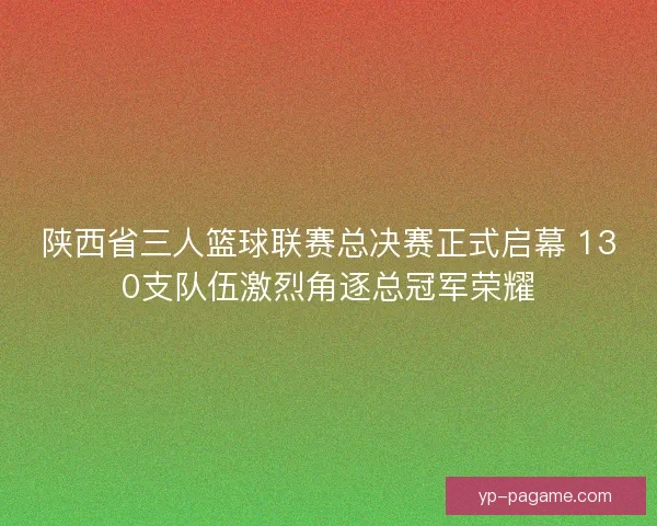 陕西省三人篮球联赛总决赛正式启幕 130支队伍激烈角逐总冠军荣耀