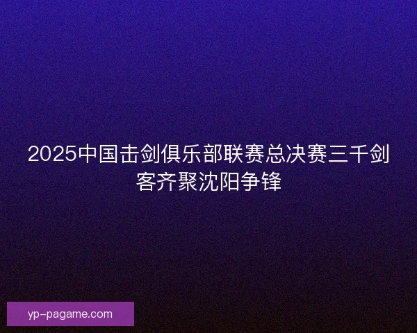 2025中国击剑俱乐部联赛总决赛三千剑客齐聚沈阳争锋 2025中国击剑俱乐部联赛总决赛三千剑客齐聚沈阳争锋