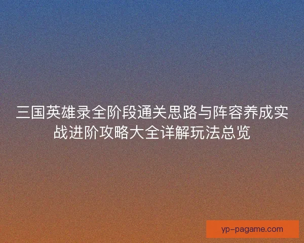 三国英雄录全阶段通关思路与阵容养成实战进阶攻略大全详解玩法总览 三国英雄录全阶段通关思路与阵容养成实战进阶攻略大全详解玩法总览
