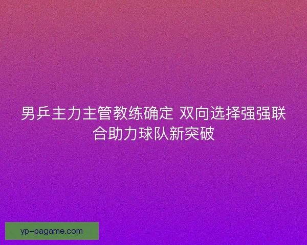 男乒主力主管教练确定 双向选择强强联合助力球队新突破