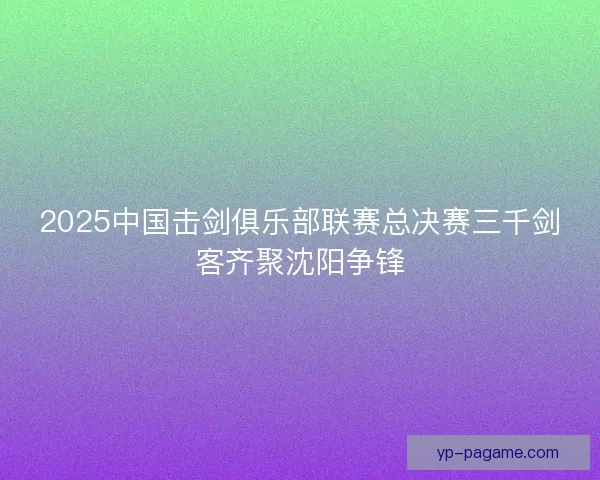 2025中国击剑俱乐部联赛总决赛三千剑客齐聚沈阳争锋