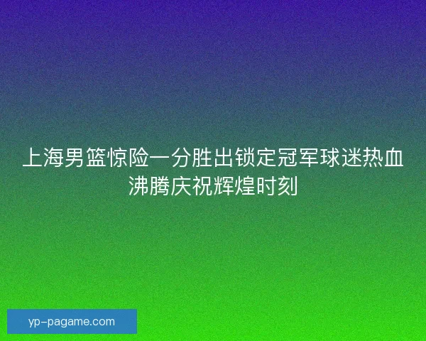 上海男篮惊险一分胜出锁定冠军球迷热血沸腾庆祝辉煌时刻