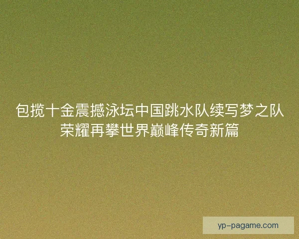 包揽十金震撼泳坛中国跳水队续写梦之队荣耀再攀世界巅峰传奇新篇
