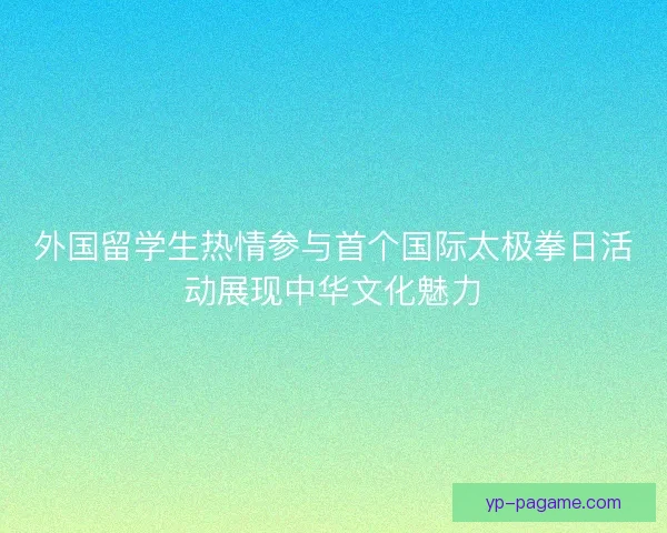 外国留学生热情参与首个国际太极拳日活动展现中华文化魅力 外国留学生热情参与首个国际太极拳日活动展现中华文化魅力