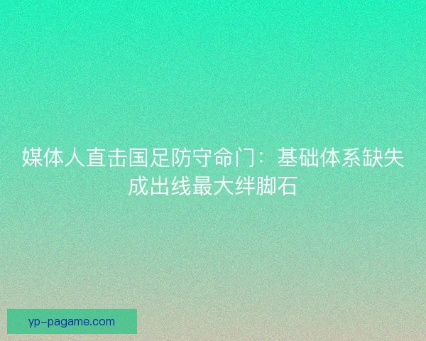 媒体人直击国足防守命门：基础体系缺失成出线最大绊脚石