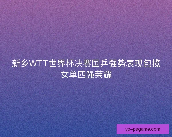 新乡WTT世界杯决赛国乒强势表现包揽女单四强荣耀 新乡WTT世界杯决赛国乒强势表现包揽女单四强荣耀