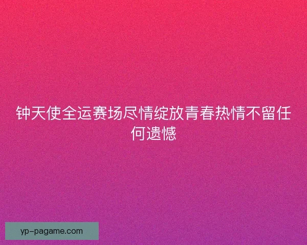 钟天使全运赛场尽情绽放青春热情不留任何遗憾
