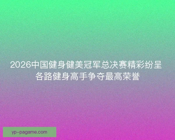 2026中国健身健美冠军总决赛精彩纷呈 各路健身高手争夺最高荣誉