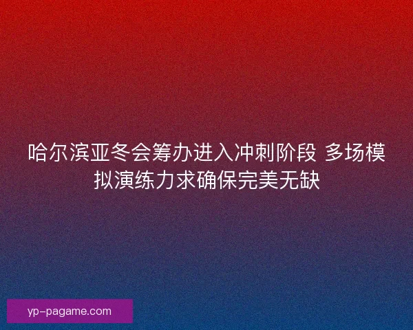 哈尔滨亚冬会筹办进入冲刺阶段 多场模拟演练力求确保完美无缺