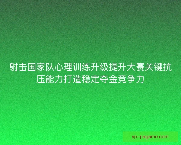 射击国家队心理训练升级提升大赛关键抗压能力打造稳定夺金竞争力