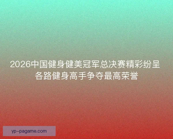 2026中国健身健美冠军总决赛精彩纷呈 各路健身高手争夺最高荣誉