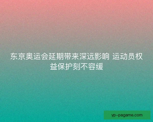 东京奥运会延期带来深远影响 运动员权益保护刻不容缓
