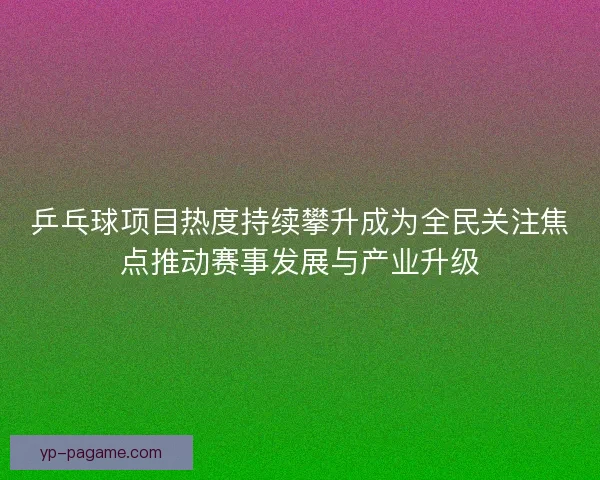 乒乓球项目热度持续攀升成为全民关注焦点推动赛事发展与产业升级